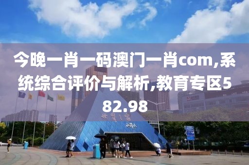 今晚一肖一码澳门一肖com,系统综合评价与解析,教育专区582.98