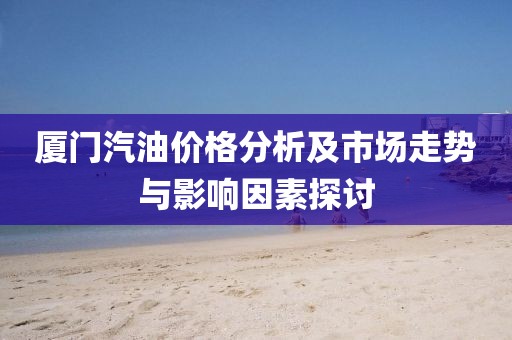 厦门汽油价格分析及市场走势与影响因素探讨