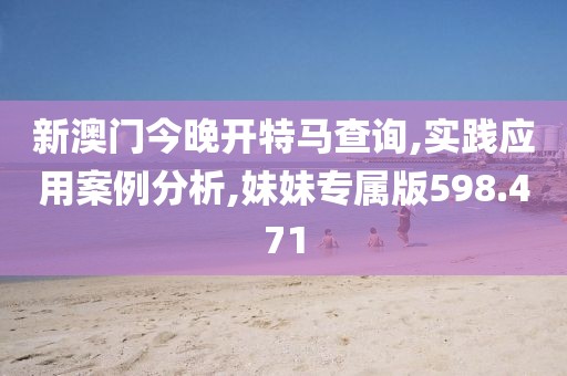 新澳门今晚开特马查询,实践应用案例分析,妹妹专属版598.471