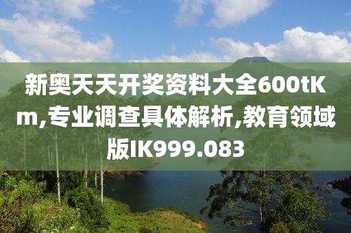 新奥天天开奖资料大全600tKm,专业调查具体解析,教育领域版IK999.083