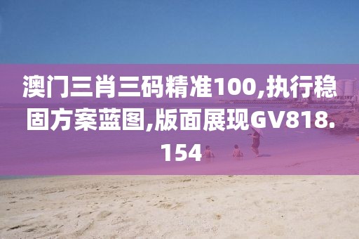 澳门三肖三码精准100,执行稳固方案蓝图,版面展现GV818.154