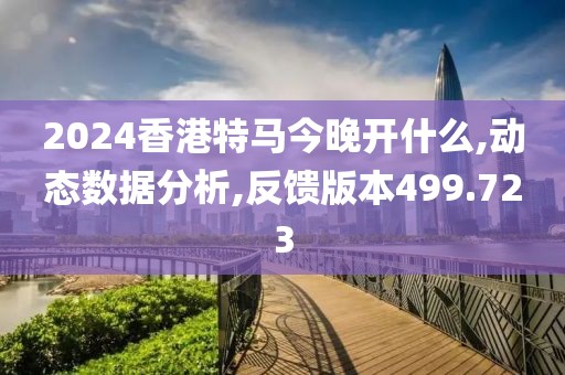 2024香港特马今晚开什么,动态数据分析,反馈版本499.723