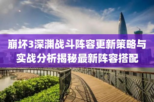 崩坏3深渊战斗阵容更新策略与实战分析揭秘最新阵容搭配