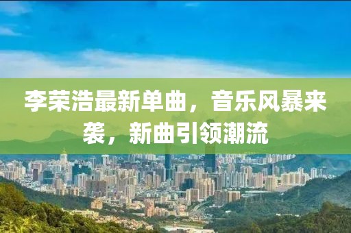 李荣浩最新单曲，音乐风暴来袭，新曲引领潮流