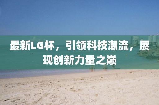 最新LG杯，引领科技潮流，展现创新力量之巅