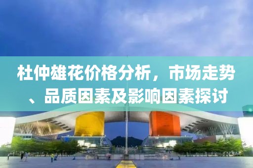 杜仲雄花价格分析，市场走势、品质因素及影响因素探讨