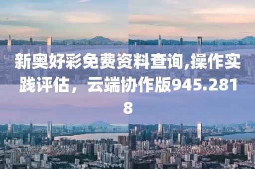 新奥好彩免费资料查询,操作实践评估，云端协作版945.2818