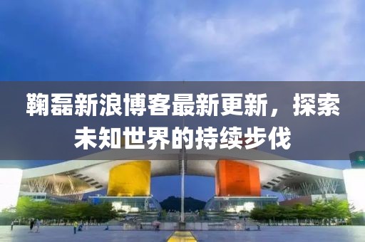 鞠磊新浪博客最新更新，探索未知世界的持续步伐