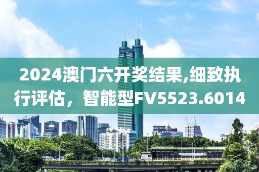 2024澳门六开奖结果,细致执行评估，智能型FV5523.6014