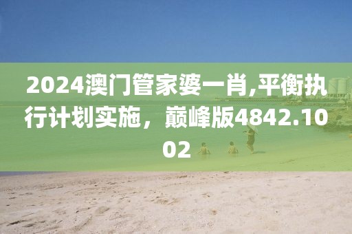 2024澳门管家婆一肖,平衡执行计划实施，巅峰版4842.1002