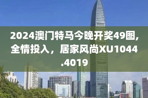 2024澳门特马今晚开奖49图,全情投入，居家风尚XU1044.4019
