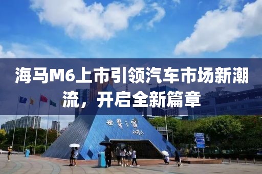 海马M6上市引领汽车市场新潮流，开启全新篇章