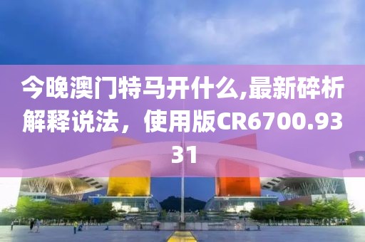 今晚澳门特马开什么,最新碎析解释说法，使用版CR6700.9331