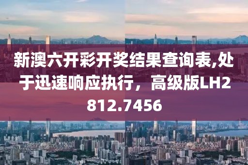 新澳六开彩开奖结果查询表,处于迅速响应执行，高级版LH2812.7456