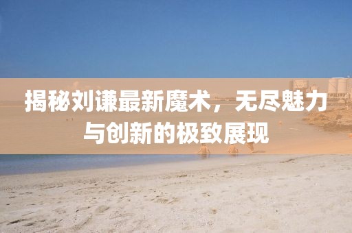 揭秘刘谦最新魔术，无尽魅力与创新的极致展现