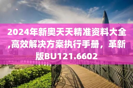 2024年新奥天天精准资料大全,高效解决方案执行手册，革新版BU121.6602