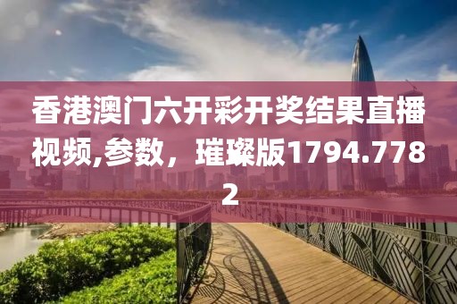 香港澳门六开彩开奖结果直播视频,参数，璀璨版1794.7782