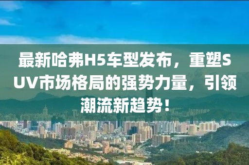 最新哈弗H5车型发布，重塑SUV市场格局的强势力量，引领潮流新趋势！