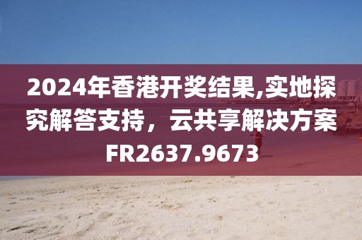2024年香港开奖结果,实地探究解答支持，云共享解决方案FR2637.9673