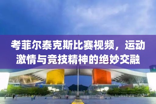 考菲尔泰克斯比赛视频，运动激情与竞技精神的绝妙交融