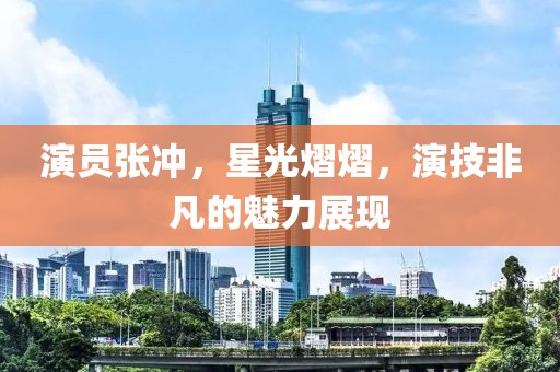 演员张冲，星光熠熠，演技非凡的魅力展现