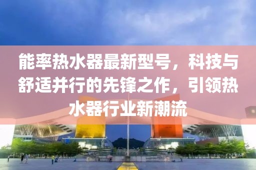 能率热水器最新型号，科技与舒适并行的先锋之作，引领热水器行业新潮流