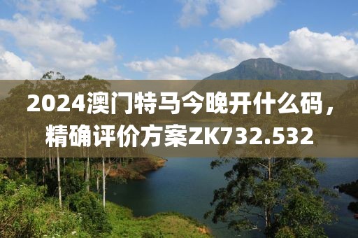2024澳门特马今晚开什么码，精确评价方案ZK732.532