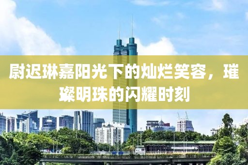 尉迟琳嘉阳光下的灿烂笑容，璀璨明珠的闪耀时刻
