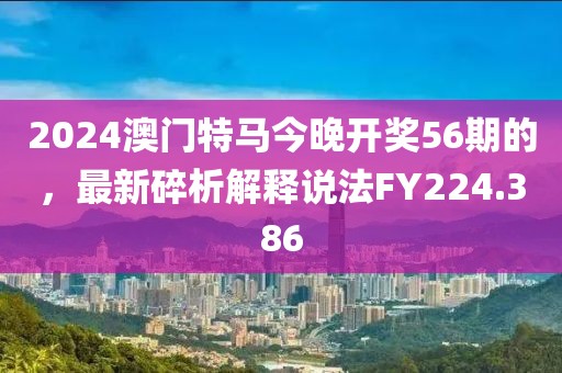 2024澳门特马今晚开奖56期的，最新碎析解释说法FY224.386