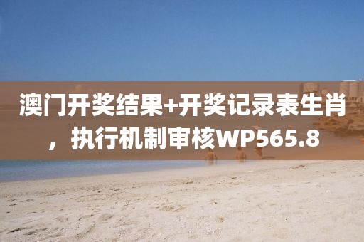 澳门开奖结果+开奖记录表生肖，执行机制审核WP565.8