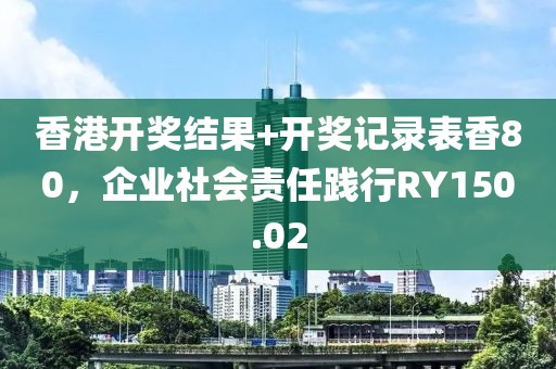 香港开奖结果+开奖记录表香80，企业社会责任践行RY150.02