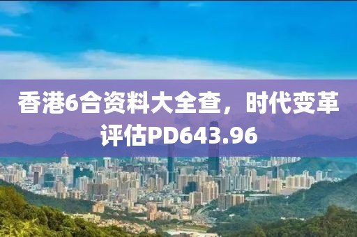 香港6合资料大全查，时代变革评估PD643.96