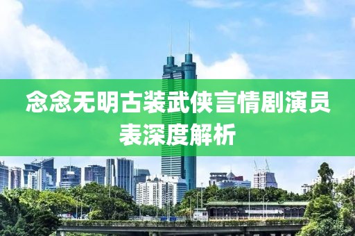 念念无明古装武侠言情剧演员表深度解析