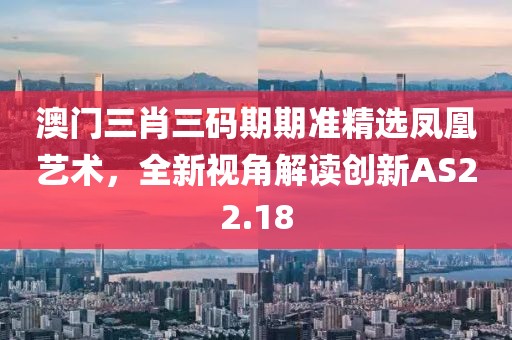 澳门三肖三码期期准精选凤凰艺术，全新视角解读创新AS22.18