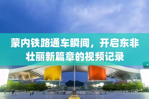 蒙内铁路通车瞬间，开启东非壮丽新篇章的视频记录