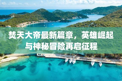 焚天大帝最新篇章，英雄崛起与神秘冒险再启征程