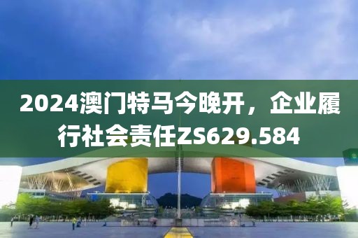 2024澳门特马今晚开，企业履行社会责任ZS629.584
