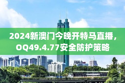 2024新澳门今晚开特马直播，OQ49.4.77安全防护策略