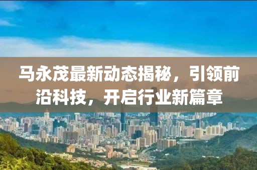 马永茂最新动态揭秘，引领前沿科技，开启行业新篇章