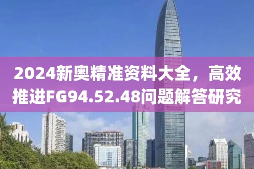 2024新奥精准资料大全，高效推进FG94.52.48问题解答研究