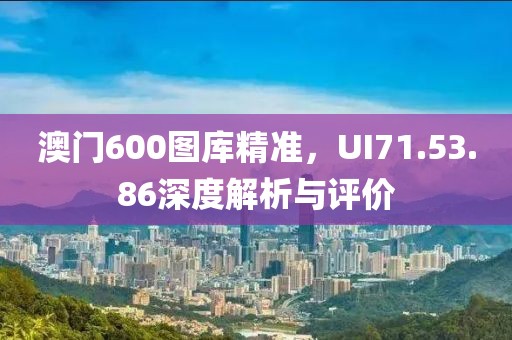澳门600图库精准，UI71.53.86深度解析与评价