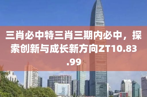 三肖必中特三肖三期内必中，探索创新与成长新方向ZT10.83.99