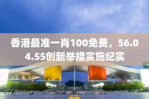 香港最准一肖100免费，56.04.55创新举措实施纪实
