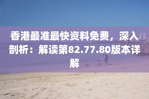 香港最准最快资料免费，深入剖析：解读第82.77.80版本详解
