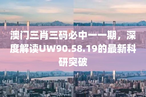 澳门三肖三码必中一一期，深度解读UW90.58.19的最新科研突破