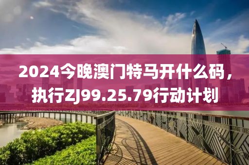 2024今晚澳门特马开什么码，执行ZJ99.25.79行动计划