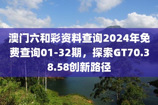 澳门六和彩资料查询2024年免费查询01-32期，探索GT70.38.58创新路径
