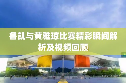 鲁凯与黄雅琼比赛精彩瞬间解析及视频回顾