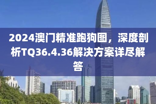2024澳门精准跑狗图，深度剖析TQ36.4.36解决方案详尽解答