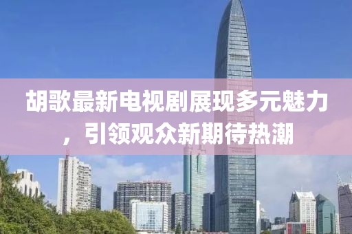 胡歌最新电视剧展现多元魅力，引领观众新期待热潮